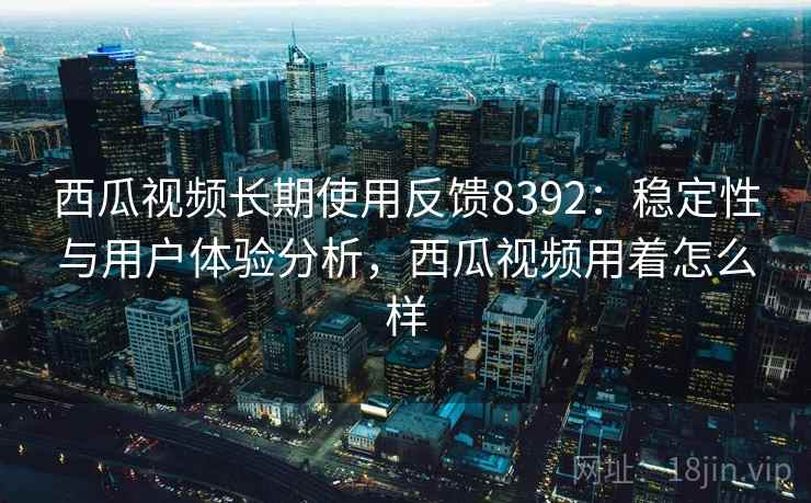 西瓜视频长期使用反馈8392：稳定性与用户体验分析，西瓜视频用着怎么样