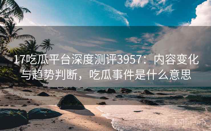 17吃瓜平台深度测评3957：内容变化与趋势判断，吃瓜事件是什么意思