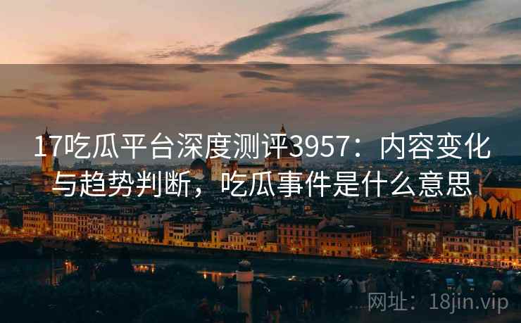 17吃瓜平台深度测评3957：内容变化与趋势判断，吃瓜事件是什么意思