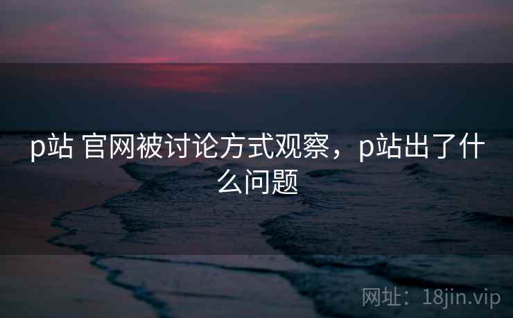p站 官网被讨论方式观察,p站出了什么问题 p站 官网被讨论方式观察,p站出了什么问题