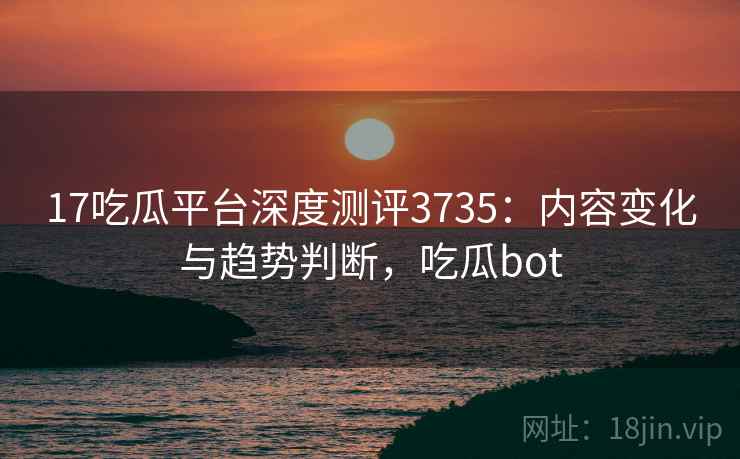 17吃瓜平台深度测评3735：内容变化与趋势判断，吃瓜bot