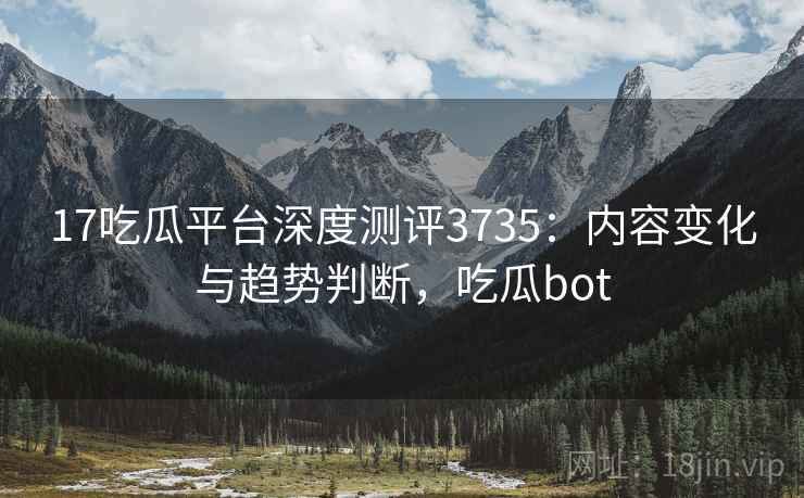 17吃瓜平台深度测评3735：内容变化与趋势判断，吃瓜bot