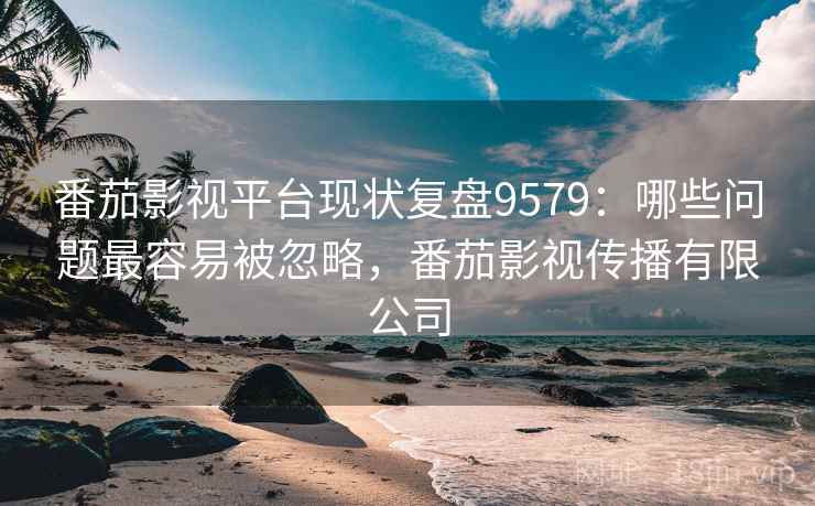 番茄影视平台现状复盘9579：哪些问题最容易被忽略，番茄影视传播有限公司