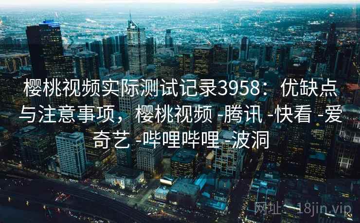 樱桃视频实际测试记录3958：优缺点与注意事项，樱桃视频 -腾讯 -快看 -爱奇艺 -哔哩哔哩 -波洞