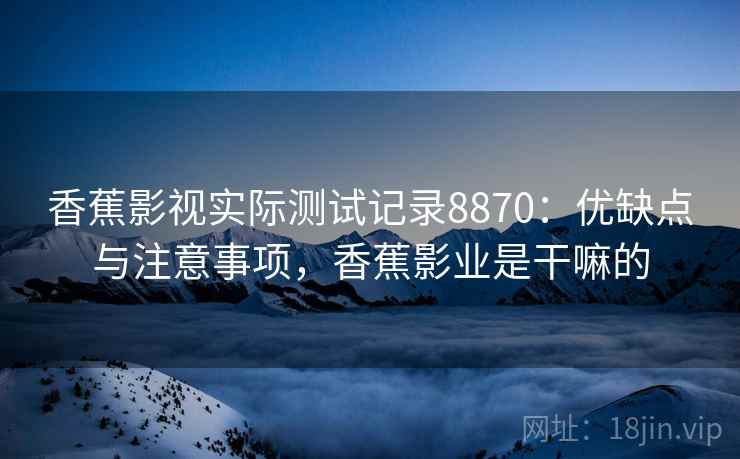 香蕉影视实际测试记录8870：优缺点与注意事项，香蕉影业是干嘛的