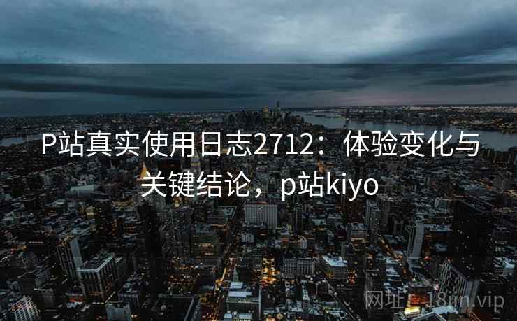 P站真实使用日志2712：体验变化与关键结论，p站kiyo