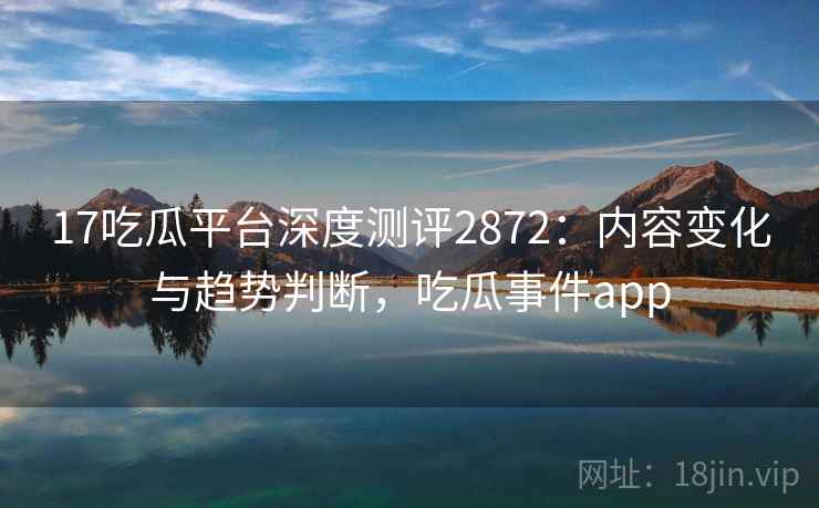 17吃瓜平台深度测评2872：内容变化与趋势判断，吃瓜事件app