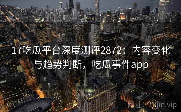 17吃瓜平台深度测评2872：内容变化与趋势判断，吃瓜事件app