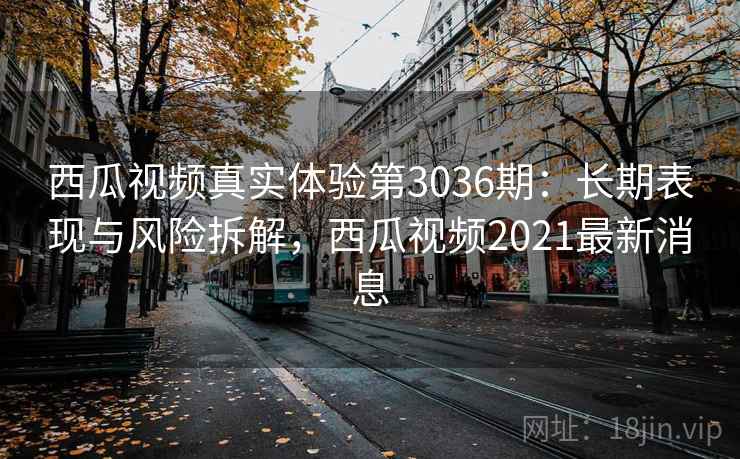 西瓜视频真实体验第3036期:长期表现与风险拆解,西瓜视频2021最新消息 西瓜视频真实体验第3036期:长期表现与风险拆解,西瓜视频2021最新消息
