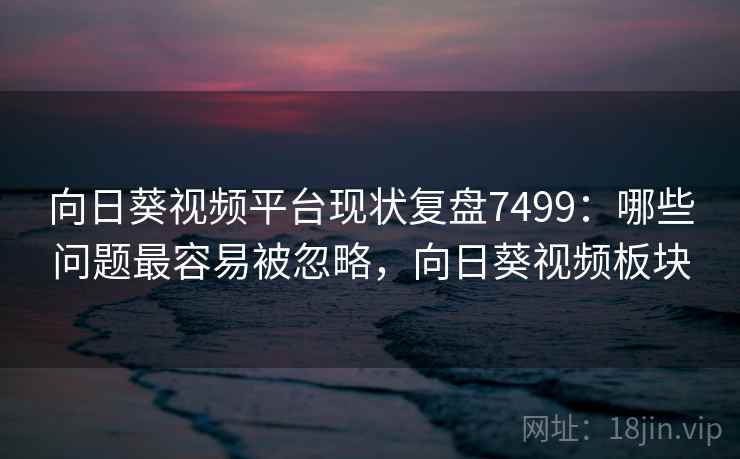 向日葵视频平台现状复盘7499：哪些问题最容易被忽略，向日葵视频板块