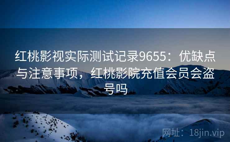 红桃影视实际测试记录9655：优缺点与注意事项，红桃影院充值会员会盗号吗