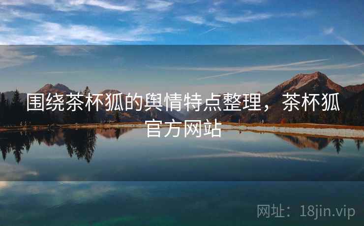 围绕茶杯狐的舆情特点整理，茶杯狐官方网站