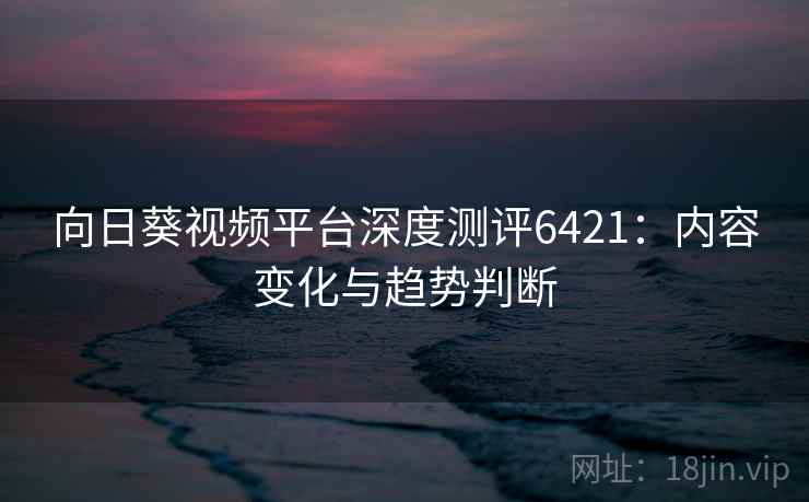 向日葵视频平台深度测评6421：内容变化与趋势判断