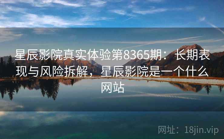 星辰影院真实体验第8365期：长期表现与风险拆解，星辰影院是一个什么网站