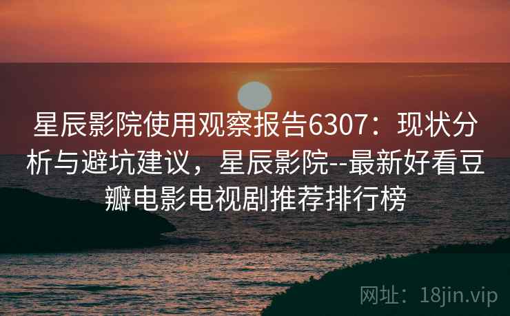 星辰影院使用观察报告6307：现状分析与避坑建议，星辰影院--最新好看豆瓣电影电视剧推荐排行榜