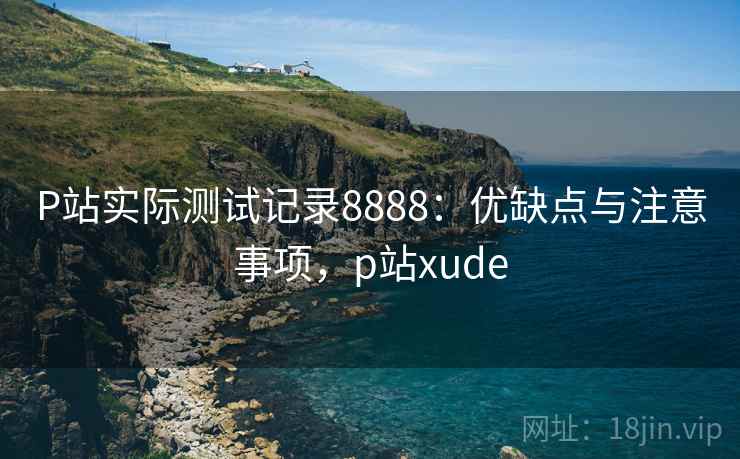 P站实际测试记录8888：优缺点与注意事项，p站xude
