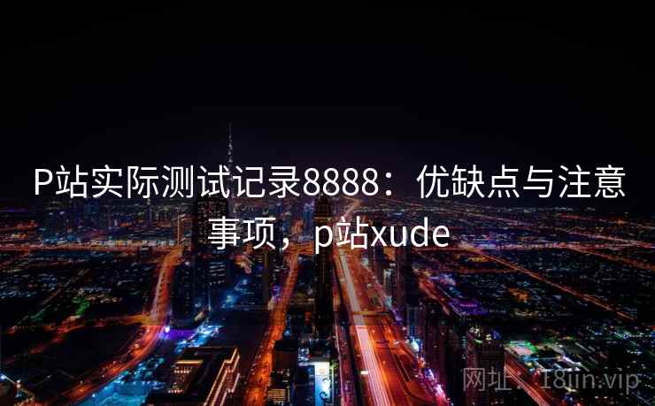 P站实际测试记录8888：优缺点与注意事项，p站xude