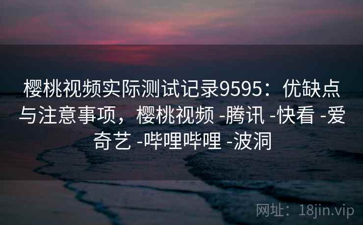 樱桃视频实际测试记录9595：优缺点与注意事项，樱桃视频 -腾讯 -快看 -爱奇艺 -哔哩哔哩 -波洞
