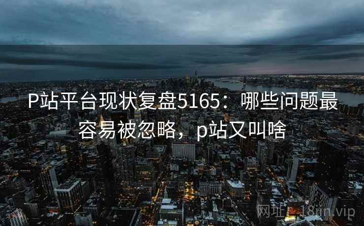 P站平台现状复盘5165：哪些问题最容易被忽略，p站又叫啥