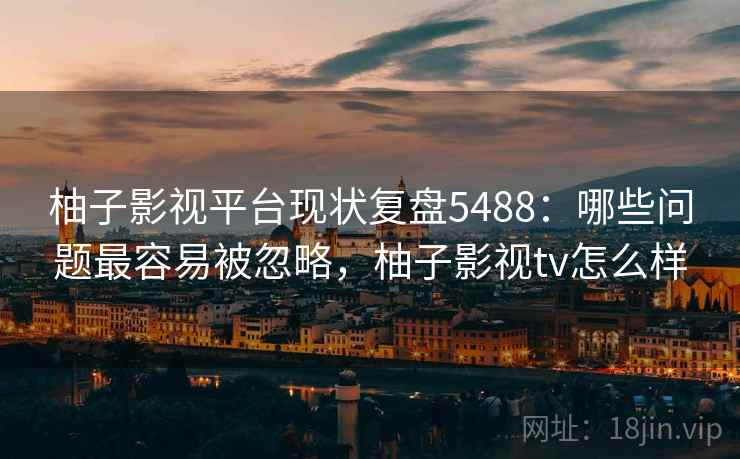 柚子影视平台现状复盘5488：哪些问题最容易被忽略，柚子影视tv怎么样