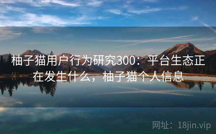 柚子猫用户行为研究300：平台生态正在发生什么，柚子猫个人信息