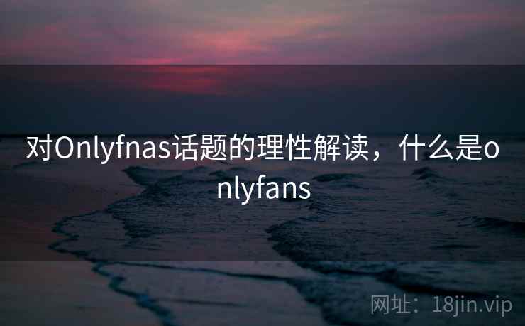 对Onlyfnas话题的理性解读，什么是onlyfans