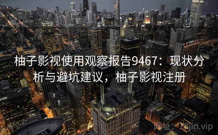 柚子影视使用观察报告9467：现状分析与避坑建议，柚子影视注册
