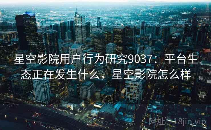 星空影院用户行为研究9037：平台生态正在发生什么，星空影院怎么样