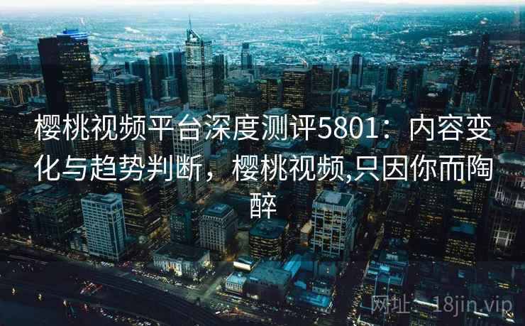 樱桃视频平台深度测评5801：内容变化与趋势判断，樱桃视频,只因你而陶醉