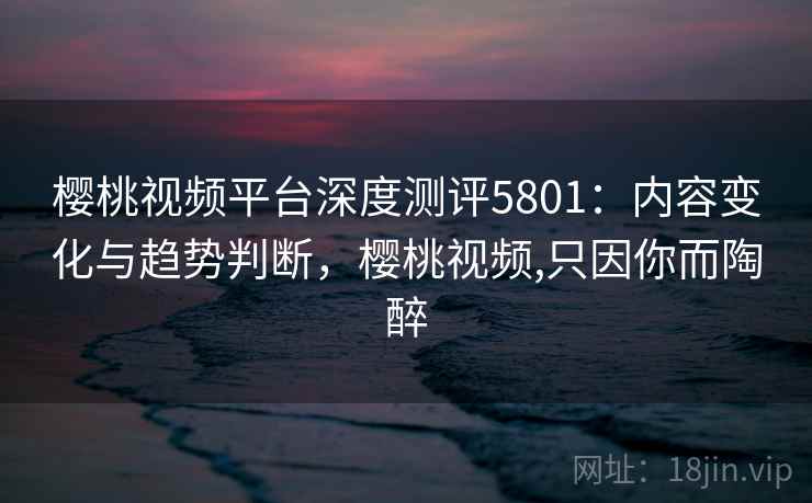 樱桃视频平台深度测评5801：内容变化与趋势判断，樱桃视频,只因你而陶醉