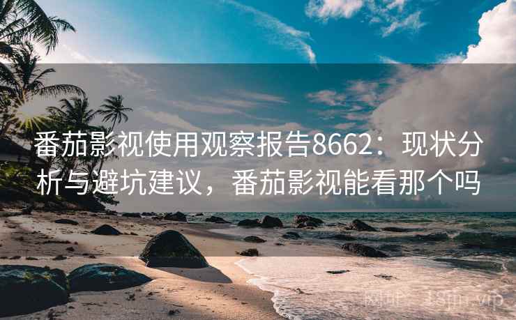 番茄影视使用观察报告8662：现状分析与避坑建议，番茄影视能看那个吗