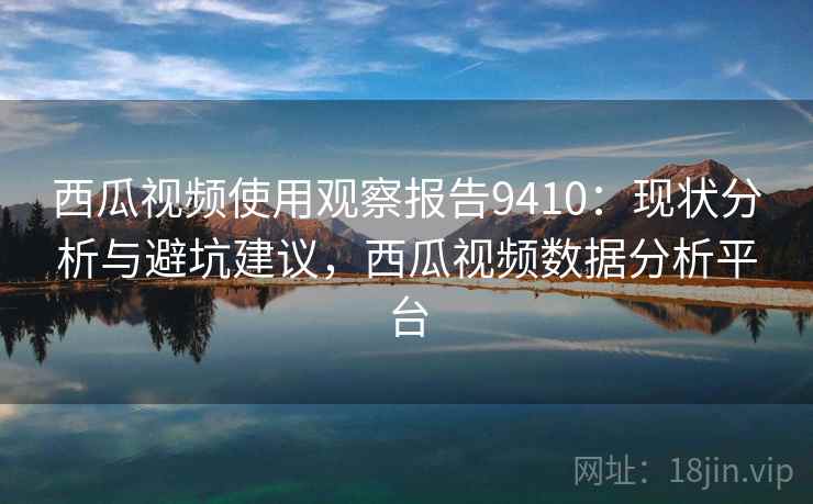 西瓜视频使用观察报告9410：现状分析与避坑建议，西瓜视频数据分析平台