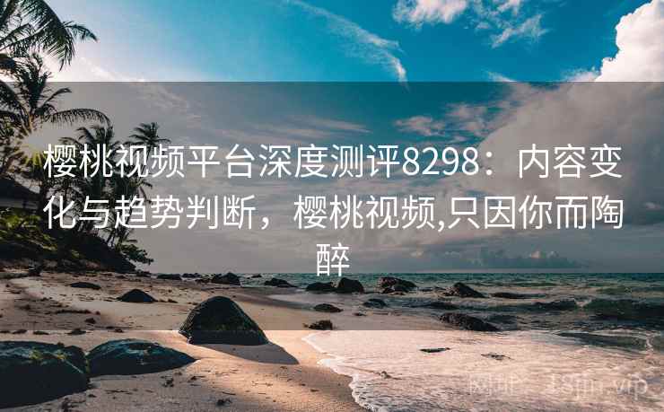 樱桃视频平台深度测评8298：内容变化与趋势判断，樱桃视频,只因你而陶醉