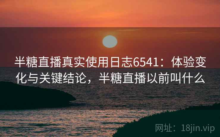 半糖直播真实使用日志6541：体验变化与关键结论，半糖直播以前叫什么