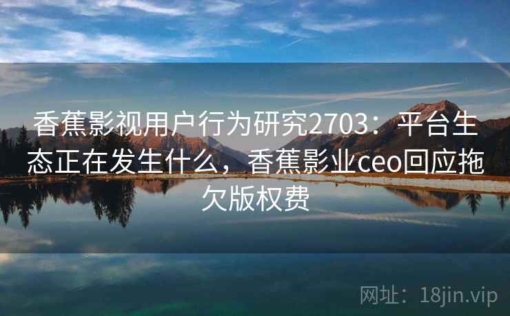 香蕉影视用户行为研究2703：平台生态正在发生什么，香蕉影业ceo回应拖欠版权费