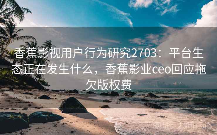 香蕉影视用户行为研究2703：平台生态正在发生什么，香蕉影业ceo回应拖欠版权费
