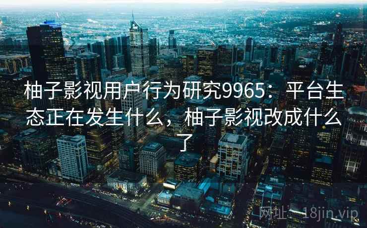 柚子影视用户行为研究9965：平台生态正在发生什么，柚子影视改成什么了