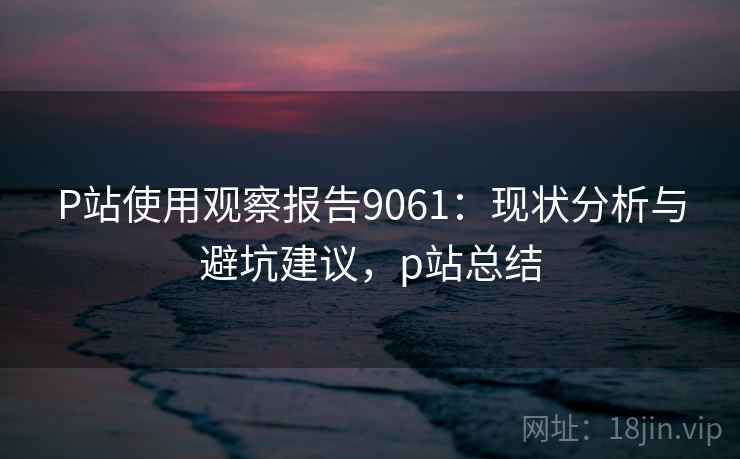 P站使用观察报告9061：现状分析与避坑建议，p站总结