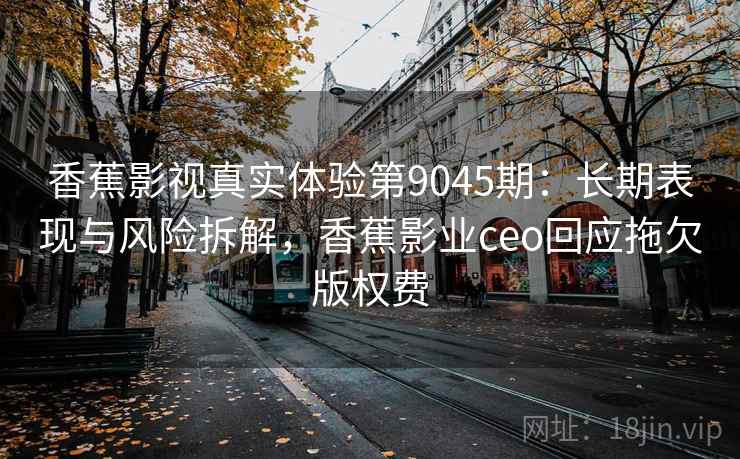 香蕉影视真实体验第9045期：长期表现与风险拆解，香蕉影业ceo回应拖欠版权费