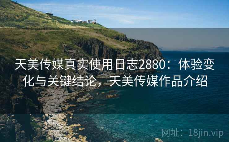 天美传媒真实使用日志2880：体验变化与关键结论，天美传媒作品介绍