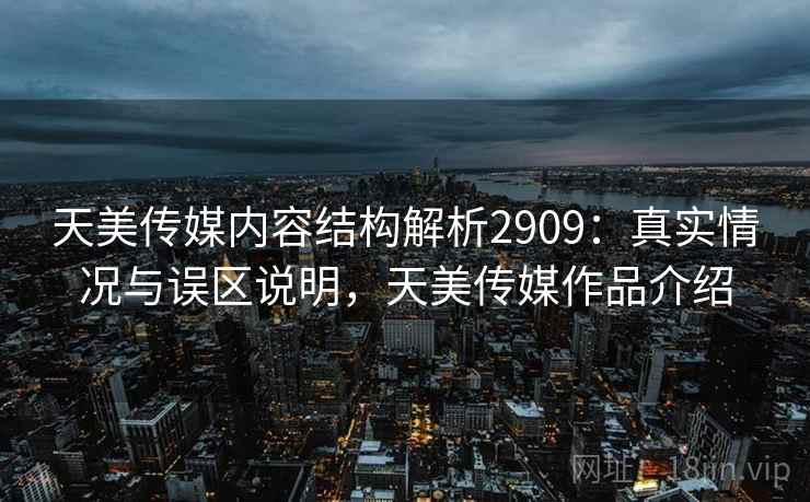 天美传媒内容结构解析2909：真实情况与误区说明，天美传媒作品介绍