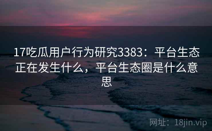 17吃瓜用户行为研究3383：平台生态正在发生什么，平台生态圈是什么意思