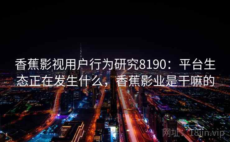 香蕉影视用户行为研究8190：平台生态正在发生什么，香蕉影业是干嘛的