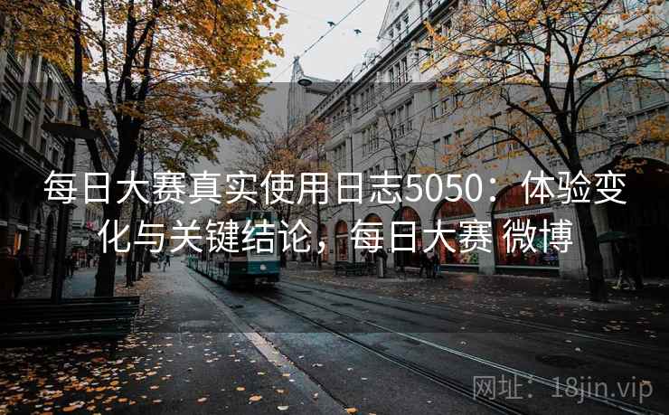 每日大赛真实使用日志5050：体验变化与关键结论，每日大赛 微博