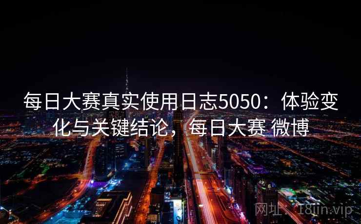 每日大赛真实使用日志5050：体验变化与关键结论，每日大赛 微博