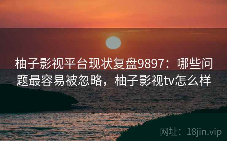 柚子影视平台现状复盘9897：哪些问题最容易被忽略，柚子影视tv怎么样