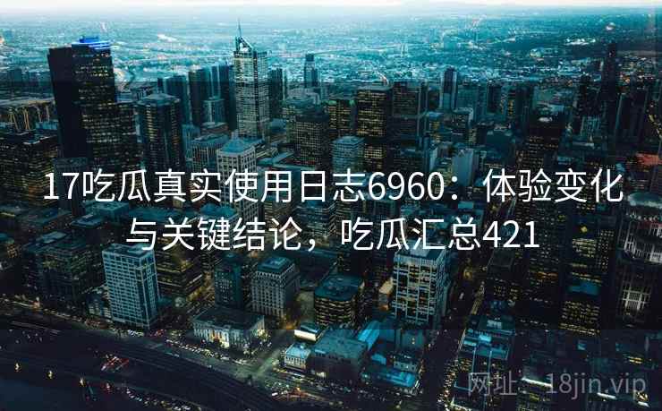 17吃瓜真实使用日志6960：体验变化与关键结论，吃瓜汇总421