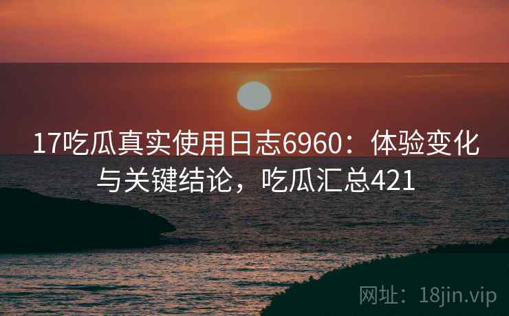 17吃瓜真实使用日志6960：体验变化与关键结论，吃瓜汇总421