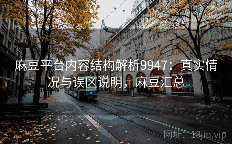麻豆平台内容结构解析9947：真实情况与误区说明，麻豆汇总