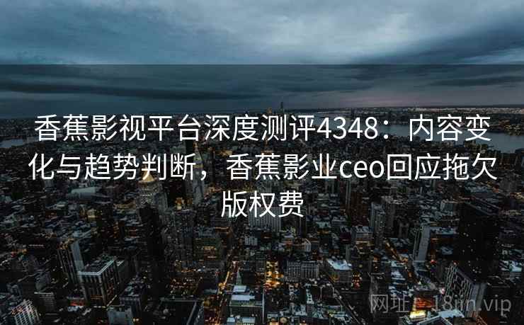 香蕉影视平台深度测评4348：内容变化与趋势判断，香蕉影业ceo回应拖欠版权费